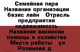 Семейная пара › Название организации ­ базис лайн › Отрасль предприятия ­ недвижимость › Название вакансии ­ помощь в хозяйстве › Место работы ­ ул. Розанова д.4 › Подчинение ­ частный работодатель › Минимальный оклад ­ 60 000 › Максимальный оклад ­ 80 000 › Возраст от ­ 30 › Возраст до ­ 55 - Все города Работа » Вакансии   . Адыгея респ.,Адыгейск г.